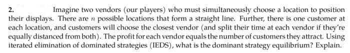 Imagine two vendors (our players) who must simultaneously choose a location to position
their displays. There are n possible locations that form a straight line. Further, there is one customer at
each location, and customers will choose the closest vendor (and split their time at each vendor if they're
equally distanced from both). The profit for each vendor equals the number of customers they attract. Using
iterated elimination of dominated strategies (IEDS), what is the dominant strategy equilibrium? Explain.
2.
