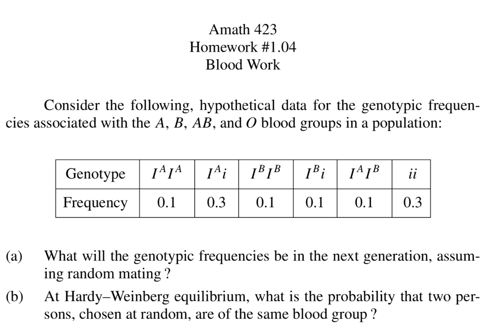 Amath 423
Homework #1.04
Blood Work
Consider the following, hypothetical data for the genotypic frequen-
cies associated with the A, B, AB, and O blood groups in a population:
Genotype
14i
Bi
ii
Frequency
0.1
0.3
0.1
0.1
0.1
0.3
(a)
What will the genotypic frequencies be in the next generation, assum-
ing random mating ?
(b)
At Hardy-Weinberg equilibrium, what is the probability that two per-
sons, chosen at random, are of the same blood group ?
