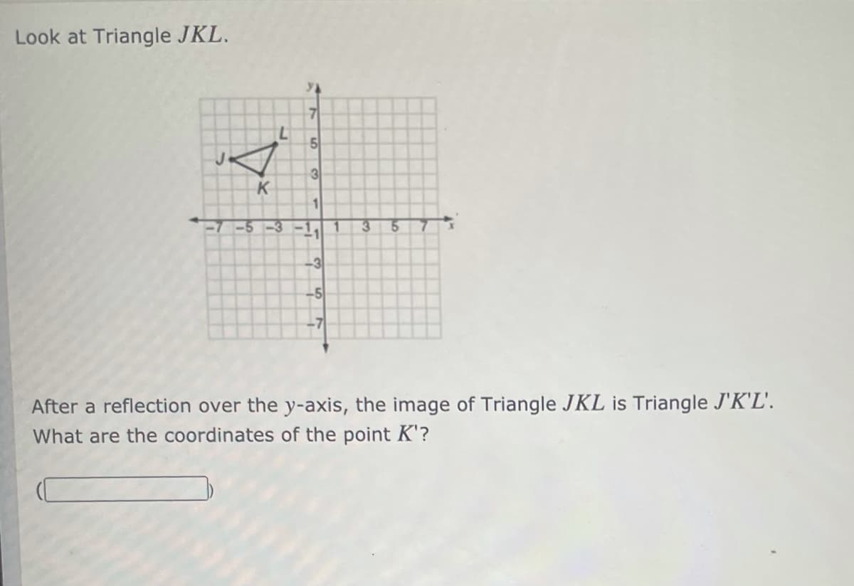 Look at Triangle JKL.
7.
5
3
K
1
<-5-3
3.
15
-3
-5
After a reflection over the y-axis, the image of Triangle JKL is Triangle J'K'L'.
What are the coordinates of the point K'?
