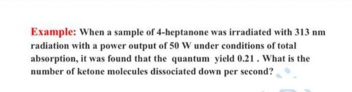 Example: When a sample of 4-heptanone was irradiated with 313 nm
radiation with a power output of 50 W under conditions of total
absorption, it was found that the quantum yield 0.21. What is the
number of ketone molecules dissociated down per second?
