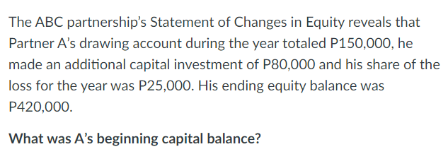 The ABC partnership's Statement of Changes in Equity reveals that
Partner A's drawing account during the year totaled P150,000, he
made an additional capital investment of P80,000 and his share of the
loss for the year was P25,000. His ending equity balance was
P420,000.
What was A's beginning capital balance?
