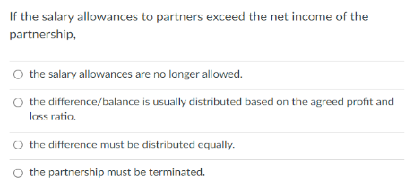 If the salary allowances to partners exceed the net income of the
partnership,
O the salary allowances are no longer allowed.
O the difference/balance is usually distributed based on the agreed profit and
loss ratio.
O the difference must be distributed equally.
the partnership must be terminated.