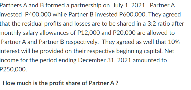 Partners A and B formed a partnership on July 1, 2021. Partner A
invested P400,000 while Partner B invested P600,000. They agreed
that the residual profits and losses are to be shared in a 3:2 ratio after
monthly salary allowances of P12,000 and P20,000 are allowed to
Partner A and Partner B respectively. They agreed as well that 10%
interest will be provided on their respective beginning capital. Net
income for the period ending December 31, 2021 amounted to
P250,000.
How much is the profit share of Partner A?