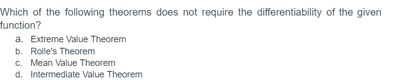 Which of the following theorems does not require the differentiability of the given
function?
a. Extreme Value Theorem
b. Rolle's Theorem
c. Mean Value Theorem
d. Intermediate Value Theorem