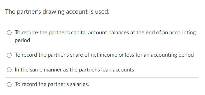 The partner's drawing account is used:
O To reduce the partner's capital account balances at the end of an accounting
period
O To record the partner's share of net income or loss for an accounting period
O In the same manner as the partner's loan accounts
O To record the partner's salaries.
