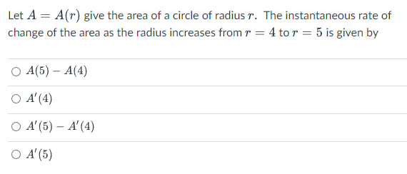Let A = A(r) give the area of a circle of radius r. The instantaneous rate of
change of the area as the radius increases from r = 4 to r = 5 is given by
O A(5) - A(4)
O A'(4)
O A'(5) - A' (4)
O A' (5)