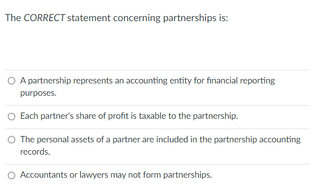 The CORRECT statement concerning partnerships is:
O A partnership represents an accounting entity for financial reporting
purposes.
Each partner's share of profit is taxable to the partnership.
The personal assets of a partner are included in the partnership accounting
records.
O Accountants or lawyers may not form partnerships.