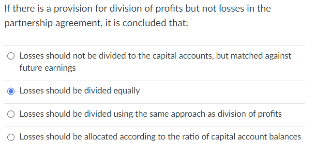 If there is a provision for division of profits but not losses in the
partnership agreement, it is concluded that:
O Losses should not be divided to the capital accounts, but matched against
future earnings
Losses should be divided equally
O Losses should be divided using the same approach as division of profits
O Losses should be allocated according to the ratio of capital account balances