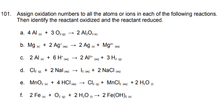 101. Assign oxidation numbers to all the atoms or ions in each of the following reactions.
Then identify the reactant oxidized and the reactant reduced.
a. 4 Al (a)
+ 3 O2 (9)
2 Al,O3 (»)
b. Mg ()
+ 2 Ag'
2 Ag e + Mg (a)
(aq)
(s)
с. 2 Al
+ 6 H*
+ 2 Al3*
(aq)
+ 3 H2 (a)
(s)
(aq)
d. Cl2
+ 2 Nal (ag) 2 (aq) + 2 NaCI (ag)
(g)
e. MnO2 (s)
+ 4 HCI
→ Cl2 (g)
+ MnCl,
+ 2 H,0 m
(aq)
(aq)
2 Fe (s)
+ O2 (9) + 2 H,0 „ → 2 Fe(OH)2 (s)
f.
2 (g)

