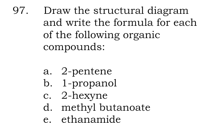 97.
Draw the structural diagram
and write the formula for each
of the following organic
compounds:
a. 2-pentene
b. 1-propanol
c. 2-hexyne
d. methyl butanoate
e. ethanamide
