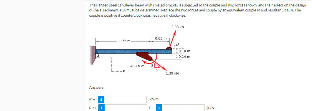 The flanged steel cantilever beam with riveted bracket is subjected to the couple and two forces shown, and their effect on the design
of the attachment at A must be determined. Replace the two forces and couple by an equivalent couple Mand resultant Rat A. The
couple is positive if counterclockwise, negative if clockwise.
2.08 kN
0.65 m
1.72 m
74°
to.14 m
0.14 m
460 N-m
L--x
5
1.39 kN
Answers:
M =
kN-m
R= (i
i+
i) kN
