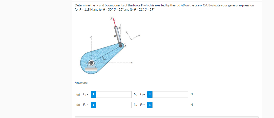 Determine the n- and t-components of the force F which is exerted by the rod AB on the crank OA. Evaluate your general expression
for F = 118 N and (a) e = 30°, B = 25° and (b) e = 21°, B = 29°
Answers:
(a) Fn= i
N, F: =
i
N
(b) Fn =
i
N. F:=
N
