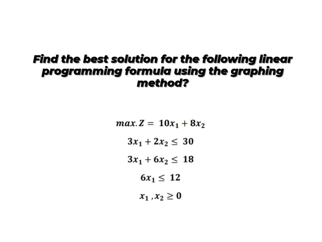 Find the best solution for the following linear
programming formula using the graphing
method?
тах. Z 3D 10х1 + 8x2
3x1 + 2x2 < 30
Зx1 + 6х2 < 18
6x1 < 12
X1 ,X2 > 0
