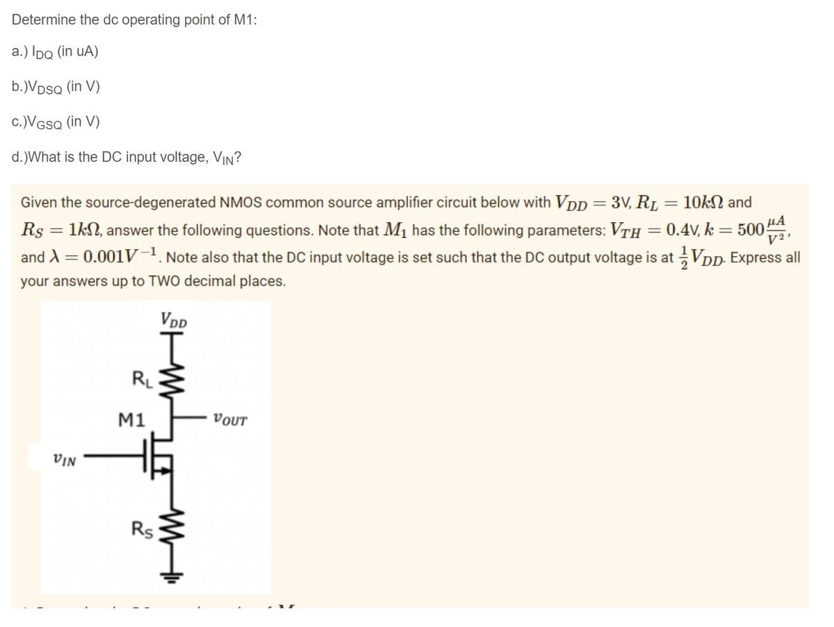 Determine the dc operating point of M1:
a.) IpQ (in uA)
b.)VDsQ (in V)
c.)VGSQ (in V)
d.)What is the DC input voltage, VIN?
Given the source-degenerated NMOS common source amplifier circuit below with VDp = 3V, RL = 10kN and
LA
Rs = 1kN, answer the following questions. Note that Mị has the following parameters: VTh = 0.4V, k = 500
V2
and A = 0.001V-1. Note also that the DC input voltage is set such that the DC output voltage is at VDD. Express all
your answers up to TWO decimal places.
VDD
RL
M1
VOUT
VIN
Rs
