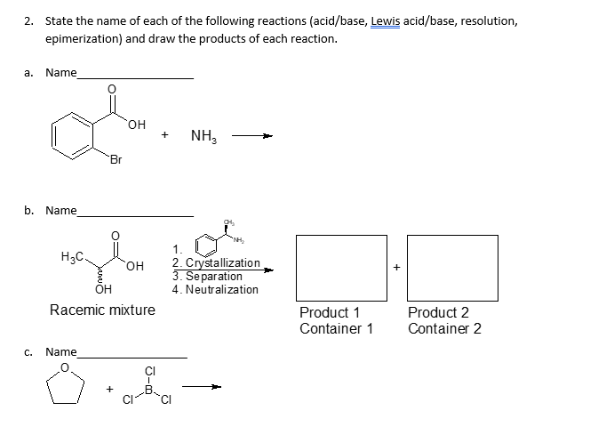 2. State the name of each of the following reactions (acid/base, Lewis acid/base, resolution,
epimerization) and draw the products of each reaction.
a.
Name
b. Name
C.
H₂C.
Br
Name
OH
OH
OH
Racemic mixture
CI
+
NH3
1.
2. Crystallization
3. Separation
4. Neutralization
Product 1
Container 1
Product 2
Container 2