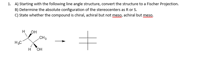 1. A) Starting with the following line angle structure, convert the structure to a Fischer Projection.
B) Determine the absolute configuration of the stereocenters as R or S.
C) State whether the compound is chiral, achiral but not meso, achiral but meso.
wwwwww
H₂C
H OH
1994.
H
CH3
OH
#