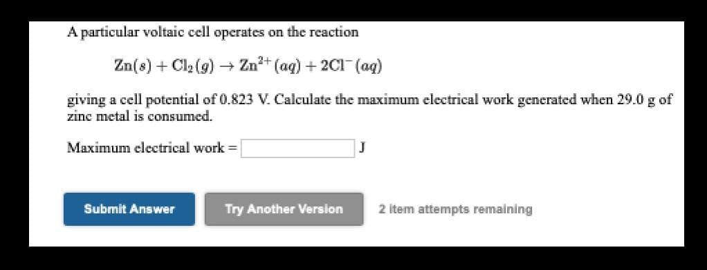 A particular voltaic cell operates on the reaction
Zn(8) + Cl2 (9) –+ Zn+ (aq) + 2C1 (ag)
giving a cell potential of 0.823 V. Calculate the maximum electrical work generated when 29.0 g of
zinc metal is consumed.
Maximum electrical work
Submit Answer
Try Another Version
2 Item attempts remaining
