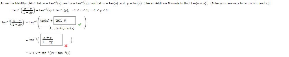 Prove the identity. [Hint: Let u = tan-(x) and v = tan-(y), so that x = tan(u) and y = tan(v). Use an Addition Formula to find tan(u + v).] (Enter your answers in terms of u and v.)
tan- Y) = tan-(x) + tan-(y), -1 < x < 1, -1< y< 1
tan(u) + tan v
tan
= tan
1 – tan(u) tan(v)
= tan
= u+v = tan-(x) + tan-(y)
