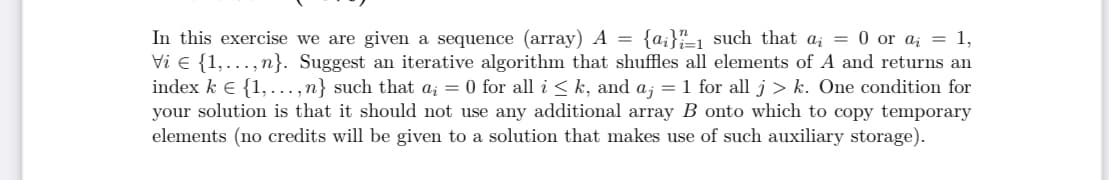 In this exercise we are given a sequence (array) A =
Vi e {1,..., n}. Suggest an iterative algorithm that shuffles all elements of A and returns an
index k E {1, ..., n} such that a; = 0 for all i < k, and a; = 1 for all j > k. One condition for
your solution is that it should not use any additional array B onto which to copy temporary
elements (no credits will be given to a solution that makes use of such auxiliary storage).
{a;}"1 such that a; = 0 or ai = 1,
