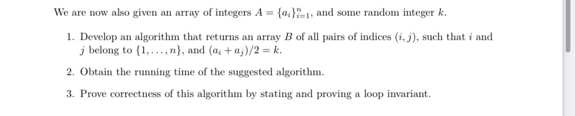 We are now also given an array of integers A = {a;}"1, and some random integer k.
1. Develop an algorithm that returns an array B of all pairs of indices (i, j), such that i and
j belong to {1,..., n}, and (a; + a;)/2 = k.
2. Obtain the running time of the suggested algorithm.
3. Prove correctness of this algorithm by stating and proving a loop invariant.
