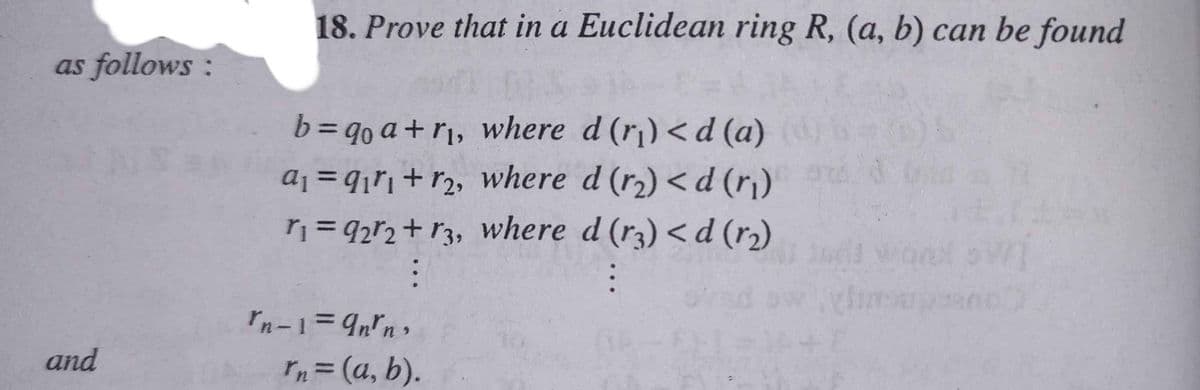 18. Prove that in a Euclidean ring R, (a, b) can be found
as follows :
63D90 a+ r¡, where d (r) <d (a)
aj = q¡rj+r2, where d (r2) < d (r)
= 92r2+ r3, Wwhere d (r3) < d (r2)
%3D
and
rn= (a, b).
%3D
