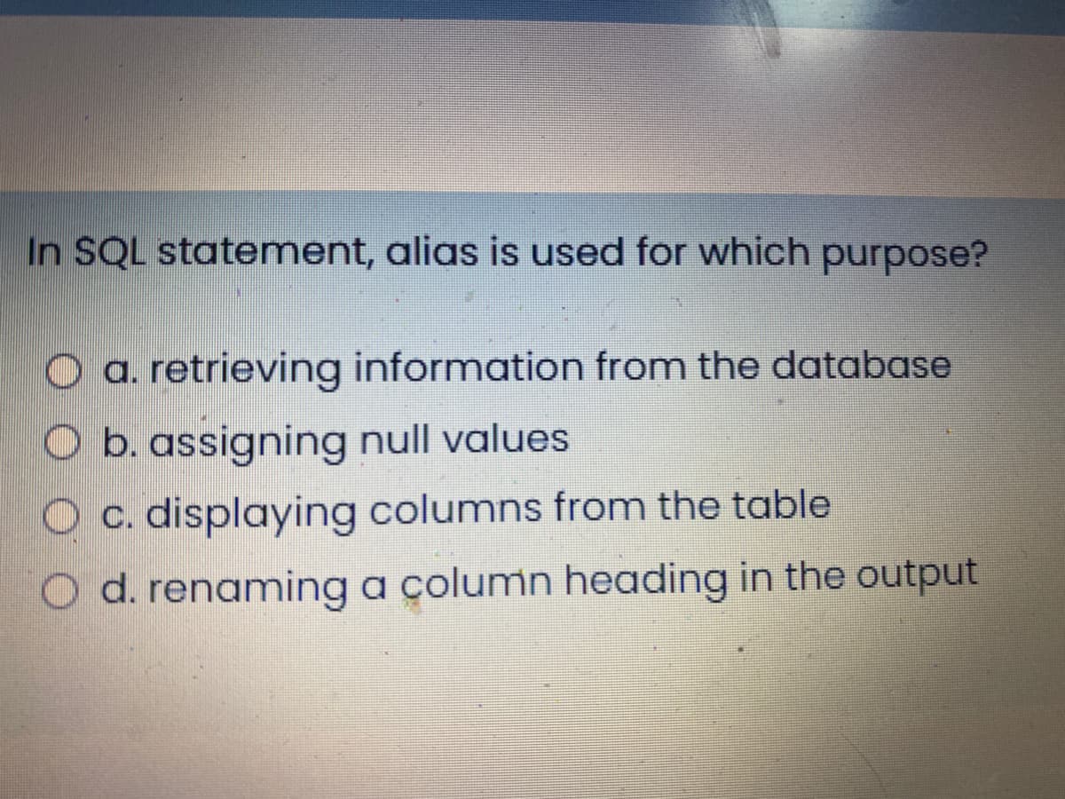 In SQL statement, alias is used for which purpose?
a. retrieving information from the database
O b. assigning null values
c. displaying columns from the table
O d. renaming a çolumn heading in the output
