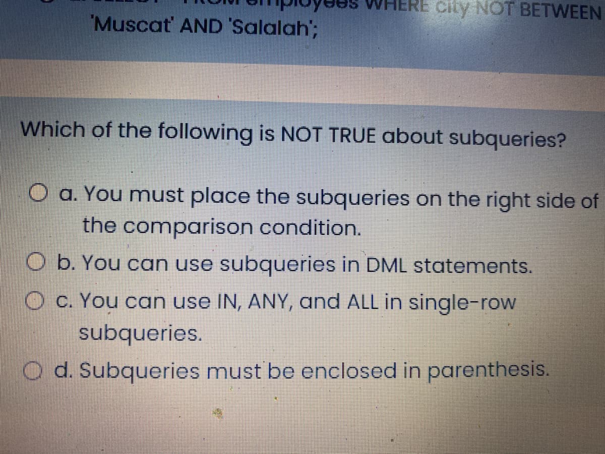 RE city NOT BETWEEN
Muscat AND 'Salalah';
Which of the following is NOT TRUE about subqueries?
O a. You must place the subqueries on the right side of
the comparison condition.
O b. You can use subqueries in DML statements.
O c. You can use IN, ANY, and ALL in single-row
subqueries.
O d. Subqueries must be enclosed in parenthesis.
