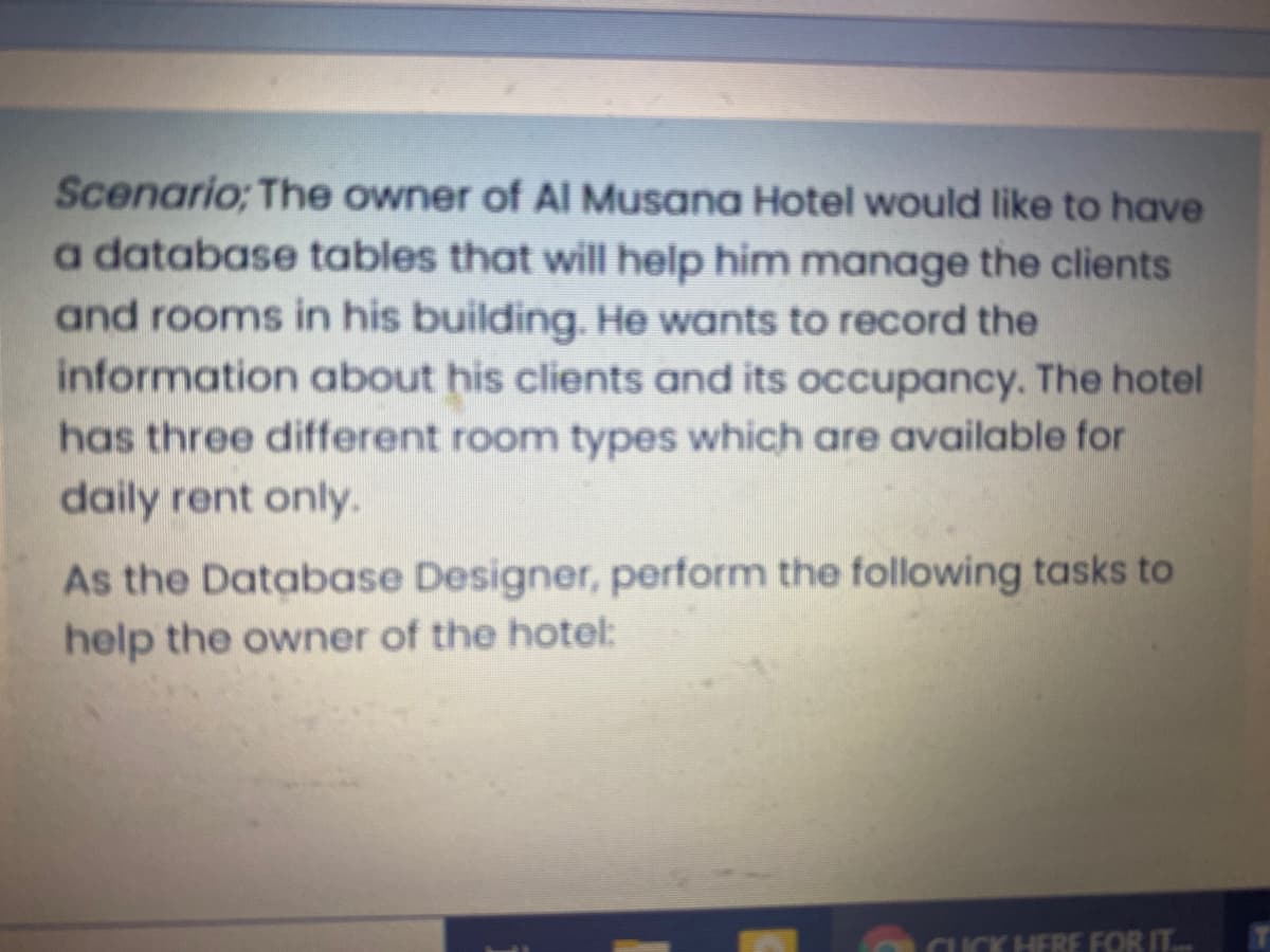 Scenario; The owner of Al Musana Hotel would like to have
a database tables that will help him manage the clients
and rooms in his building. He wants to record the
information about his clients and its occupancy. The hotel
has three different room types which are available for
daily rent only.
As the Database Designer, perform the following tasks to
help the owner of the hotel:
CUCK HERE FOR IT.
