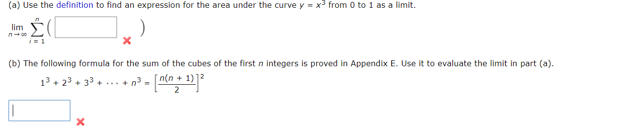 (a) Use the definition to find an expression for the area under the curve y = x3 from 0 to 1 as a limit.
lim
n- co
i = 1
(b) The following formula for the sum of the cubes of the first n integers is proved in Appendix E. Use it to evaluate the limit in part
13 + 23 + 33 + ... + n3
n(n + 1)
=
2
