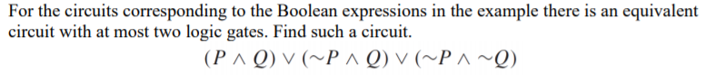 For the circuits corresponding to the Boolean expressions in the example there is an equivalent
circuit with at most two logic gates. Find such a circuit.
(P^ Q) v (~P^ Q) v (~P ^ ~Q)
