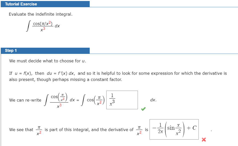 Tutorial Exercise
Evaluate the indefinite integral.
| cos(T/x?)
xp
Step 1
We must decide what to choose for u.
If u = f(x), then du = f'(x) dx, and so it is helpful to look for some expression for which the derivative is
also present, though perhaps missing a constant factor.
cos
1
We can re-write
dx =
dx.
COS
3
x3
1
sin-
2x
We see that
x2
is part of this integral, and the derivative of
+ C
is
2
