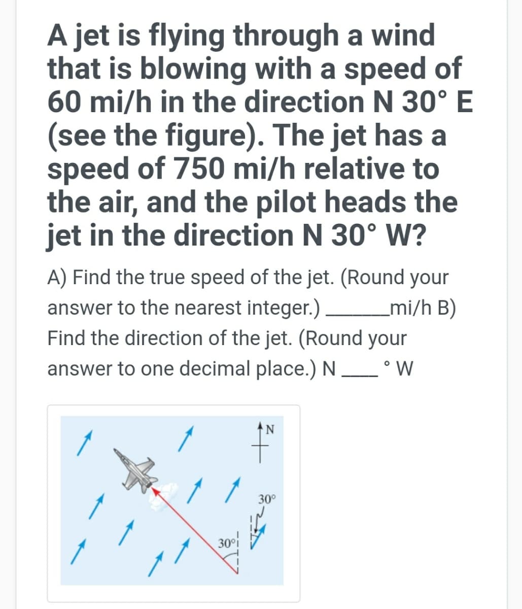 A jet is flying through a wind
that is blowing with a speed of
60 mi/h in the direction N 30°E
(see the figure). The jet has a
speed of 750 mi/h relative to
the air, and the pilot heads the
jet in the direction N 30° W?
A) Find the true speed of the jet. (Round your
answer to the nearest integer.) –
Find the direction of the jet. (Round your
answer to one decimal place.) N_° W
_mi/h B)
30°
30f
