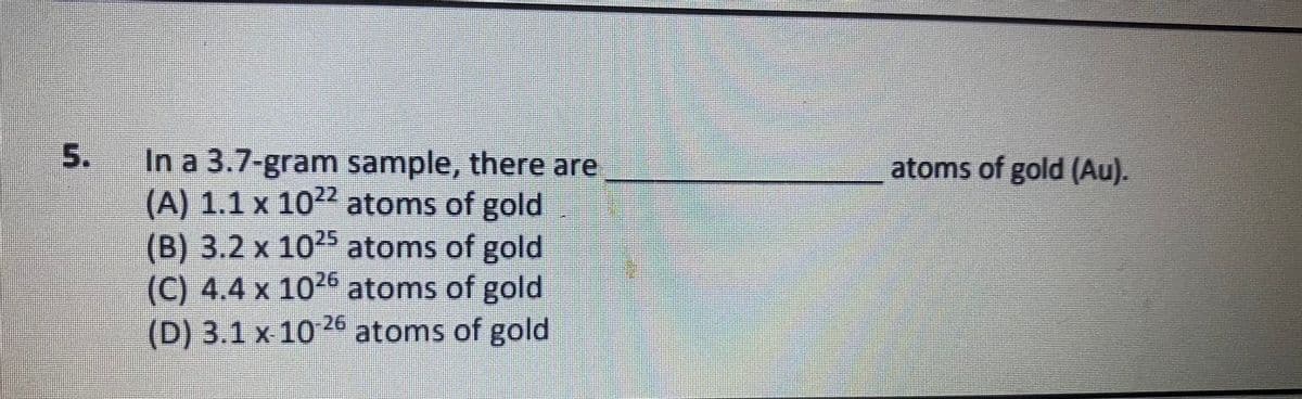 In a 3.7-gram sample, there are
(A) 1.1 x 10 atoms of gold
(B) 3.2 x 10 atoms of gold
(C) 4.4 x 105 atoms of gold
(D) 3.1 x 1026 atoms of gold
atoms of gold (Au).
5.
