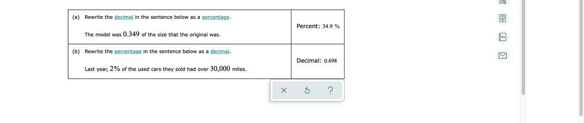 (a) Rewrite the decimal in the sentence below as a percentage.
Percent: 34.9 %
The model was 0.349 of the size that the original was.
Aa
(b) Rewrite the percentage in the sentence below as a decimal.
Decimal: 0.698
Last year,
2% of the used cars they sold had over 30,000 miles.
?
