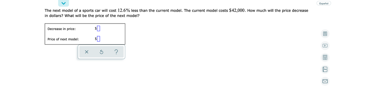 Español
The next model of a sports car will cost 12.6% less than the current model. The current model costs $42,000. How much will the price decrease
in dollars? What will be the price of the next model?
Decrease in price:
Price of next model:
2$
Aa
