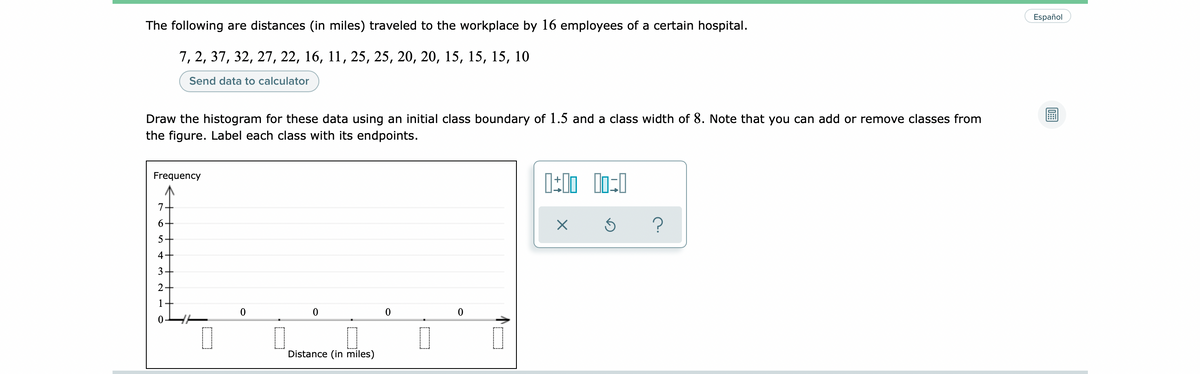 Español
The following are distances (in miles) traveled to the workplace by 16 employees of a certain hospital.
7, 2, 37, 32, 27, 22, 16, 11, 25, 25, 20, 20, 15, 15, 15, 10
Send data to calculator
Draw the histogram for these data using an initial class boundary of 1.5 and a class width of 8. Note that you can add or remove classes from
the figure. Label each class with its endpoints.
Frequency
7
6.
4+
3
2
1
Distance (in miles)

