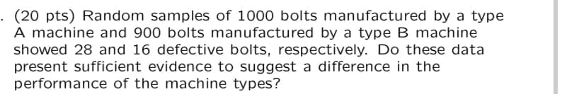 . (20 pts) Random samples of 1000 bolts manufactured by a type
A machine and 900 bolts manufactured by a type B machine
showed 28 and 16 defective bolts, respectively. Do these data
present sufficient evidence to suggest a difference in the
performance of the machine types?
