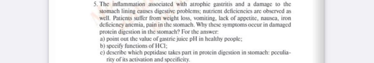 5. The inflammation associated with atrophic gastritis and a damage to the
stomach lining causes digestive problems; nutrient deficiencies are observed as
well. Patients suffer from weight loss, vomiting, lack of appetite, nausca, iron
deficiency anemia, pain in the stomach. Why these symptoms occur in damaged
protein digestion in the stomach? For the answer:
a) point out the valuc of gastric juice pH in healthy pcople;
b) specify functions of HCI;
c) describe which peptidase takes part in protein digestion in stomach: peculia-
rity of its activation and specificity.
