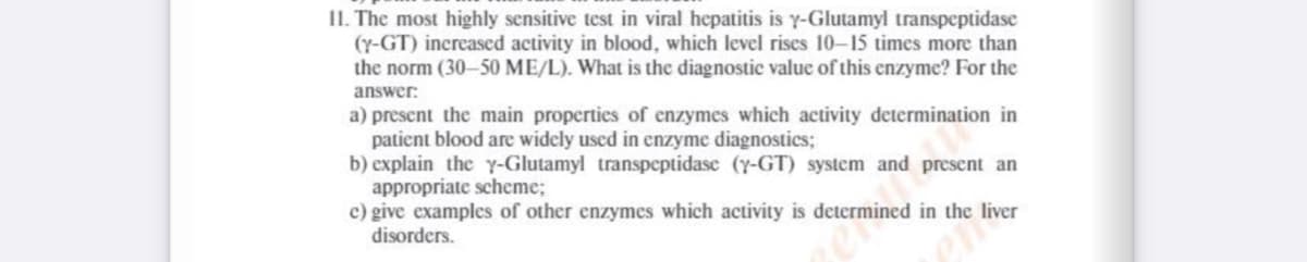 11. The most highly sensitive test in viral hepatitis is y-Glutamyl transpeptidase
(Y-GT) increased activity in blood, which level riscs 10-15 times more than
the norm (30-50 ME/L). What is the diagnostic value of this enzyme? For the
answer:
a) present the main properties of enzymes which activity determination in
patient blood are widely uscd in enzyme diagnostics;
b) explain the y-Glutamyl transpeptidase (y-GT) system and present an
appropriate scheme;
c) give examples of other enzymes which activity is determined in the liver
disorders.
