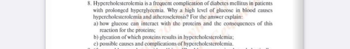 8. Hypercholesterolemia is a frequent complication of diabetes mellitus in patients
with prolonged hyperglycemia. Why a high level of glucose in blood causes
hypercholesterolemia and atherosclerosis? For the answer explain:
a) how glucose can interact with the proteins and the consequences of this
reaction for the proteins;
b) glycation of which proteins results in hypercholesterolemia;
c) possible causes and complications of hypercholesterolemia.
