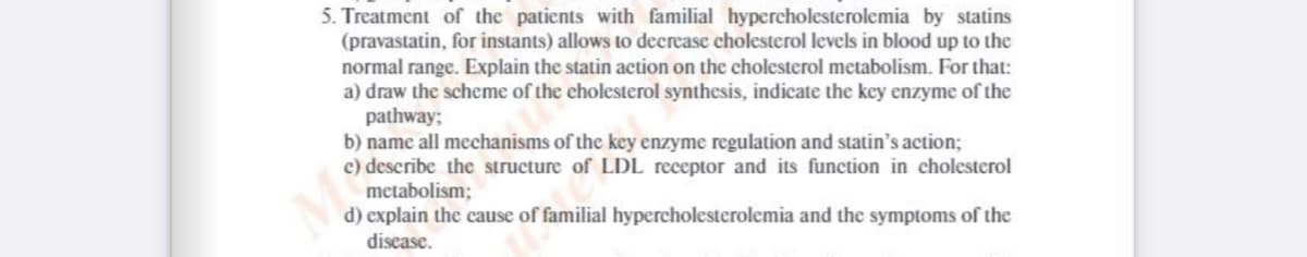 5. Treatment of the patients with familial hypercholesterolemia by statins
(pravastatin, for instants) allows to decrease cholesterol levels in blood up to the
normal range. Explain the statin action on the cholesterol metabolism. For that:
a) draw the scheme of the cholesterol synthesis, indicate the key enzyme of the
pathway;
b) name all mechanisms of the key enzyme regulation and statin's action;
c) describe the structure of LDL receptor and its function in cholesterol
metabolism;
d) explain the cause of familial hypercholesterolemia and the symptoms of the
disease.
