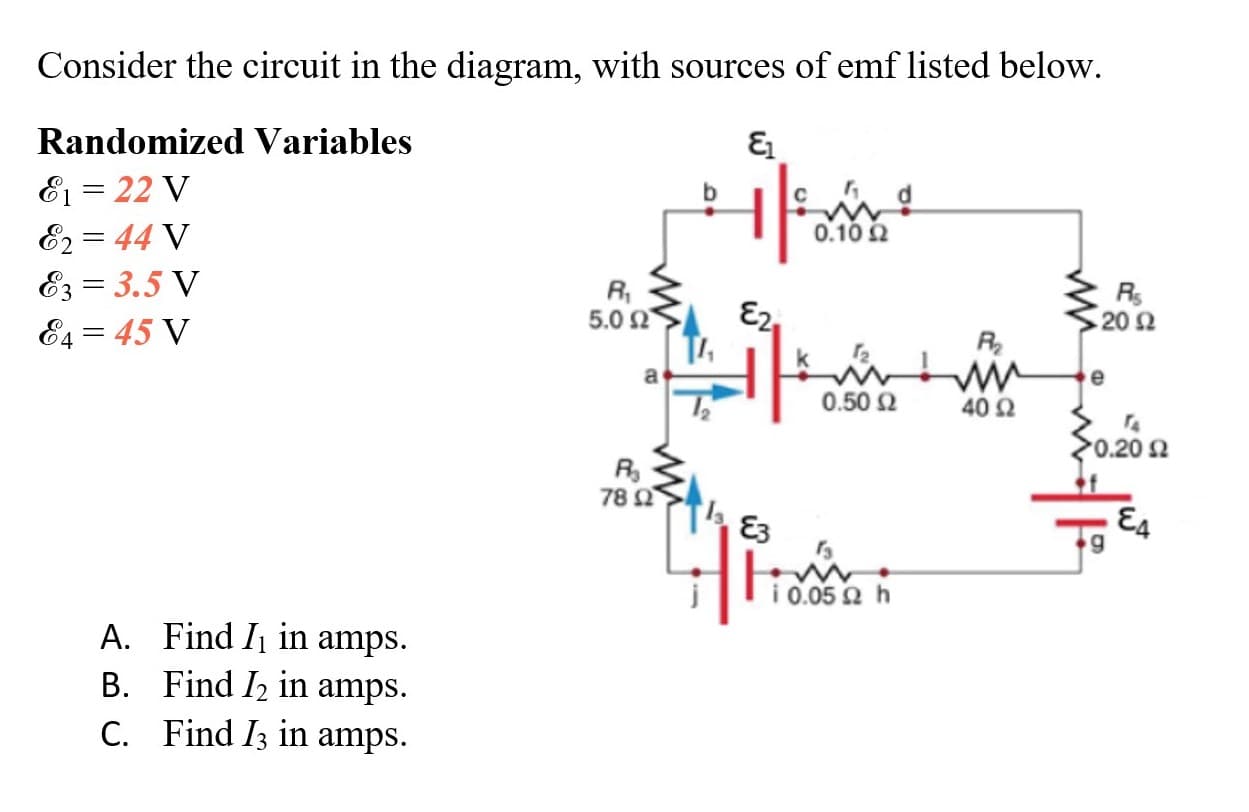 Consider the circuit in the diagram, with sources of emf listed below.
Randomized Variables
E = 22 V
Ez = 44 V
0.102
Ez = 3.5 V
R
5.0 2
E2,
R
202
E4 = 45 V
R
a
e
0.50 2
40 2
14
0.20 요
R,
78 2
E3
E4
g
i 0.05 2 h
A. Find I in amps.
B. Find I2 in amps.
C. Find I3 in amps.
ww
