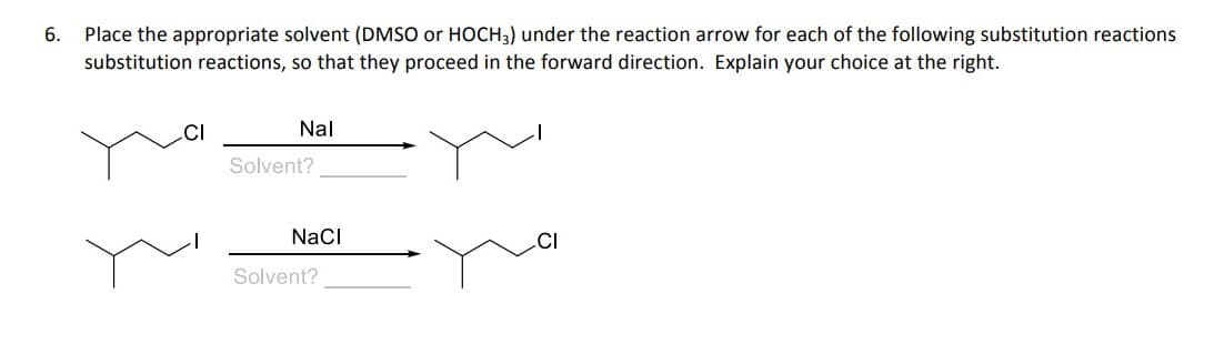 Place the appropriate solvent (DMSO or HOCH3) under the reaction arrow for each of the following substitution reactions
substitution reactions, so that they proceed in the forward direction. Explain your choice at the right.
6.
.CI
Nal
Solvent?
NaCI
Solvent?

