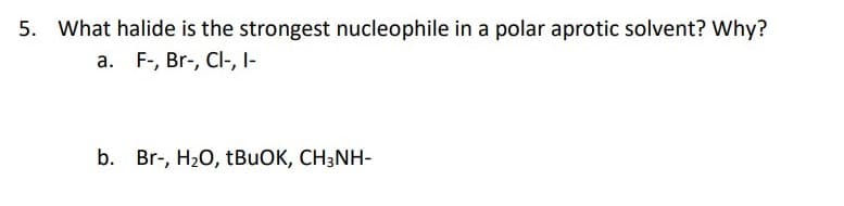 5. What halide is the strongest nucleophile in a polar aprotic solvent? Why?
a. F-, Br-, Cl-, I-
b. Br-, H20, TBUOK, CH3NH-

