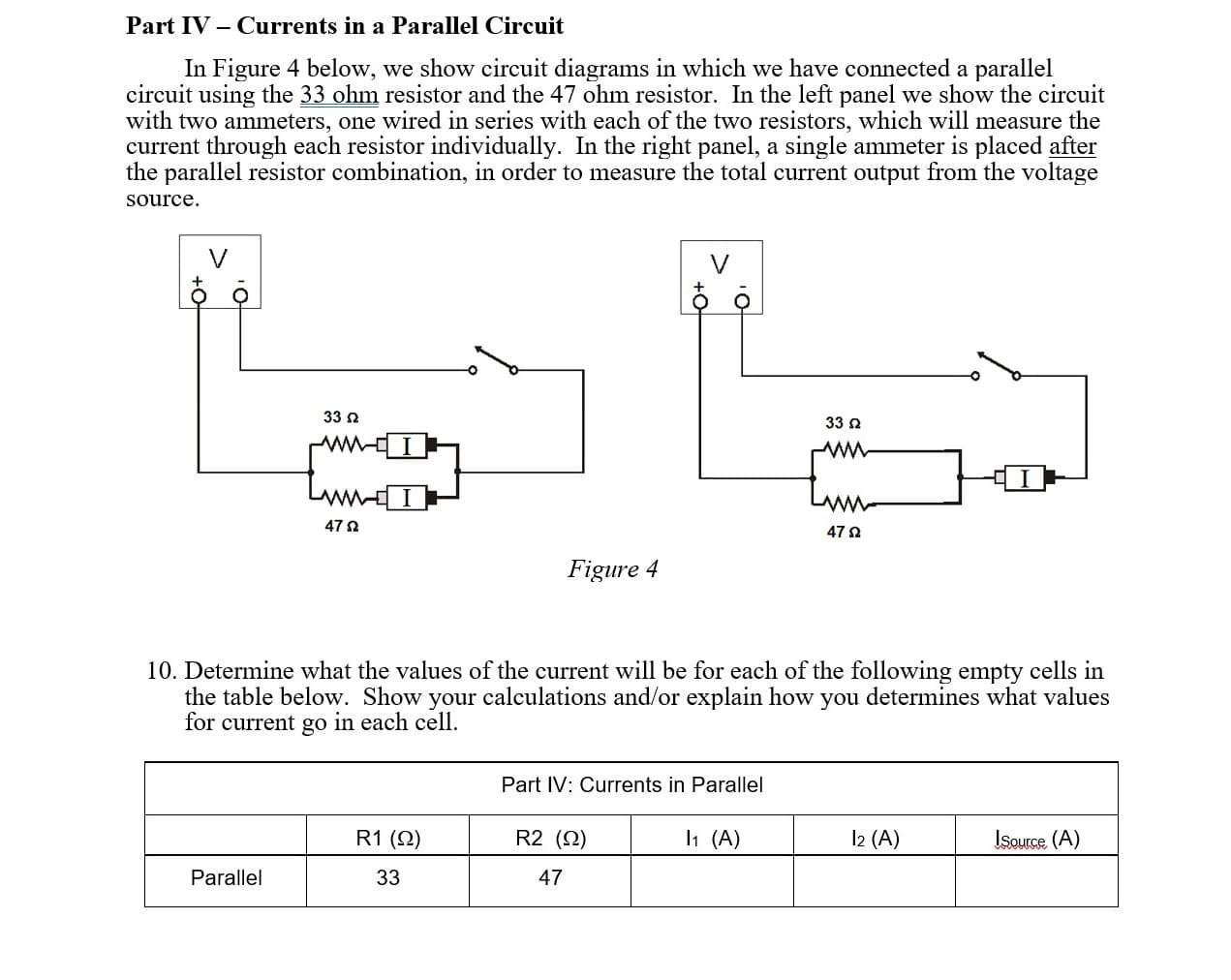 Part IV – Currents in a Parallel Circuit
In Figure 4 below, we show circuit diagrams in which we have connected a parallel
circuit using the 33 ohm resistor and the 47 ohm resistor. In the left panel we show the circuit
with two ammeters, one wired in series with each of the two resistors, which will measure the
current through each resistor individually. In the right panel, a single ammeter is placed after
the parallel resistor combination, in order to measure the total current output from the voltage
source.
