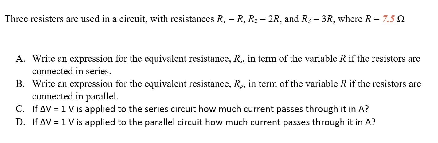 Three resisters are used in a circuit, with resistances R1 = R, R2 = 2R, and R3 = 3R, where R= 7.5 Q
%3D
%3D
A. Write an expression for the equivalent resistance, Rs, in term of the variable R if the resistors are
connected in series.
B. Write an expression for the equivalent resistance, Rp, in term of the variable R if the resistors are
connected in parallel.
C. If AV = 1 V is applied to the series circuit how much current passes through it in A?
D. If AV = 1 V is applied to the parallel circuit how much current passes through it in A?
