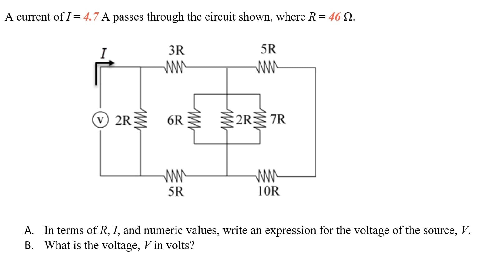 A current of I = 4.7 A passes through the circuit shown, where R = 46 Q.
I
3R
5R
ww
ww
2R 6R §2RR
ww
10R
5R
A. In terms of R, I, and numeric values, write an expression for the voltage of the source, V.
B. What is the voltage, V in volts?
