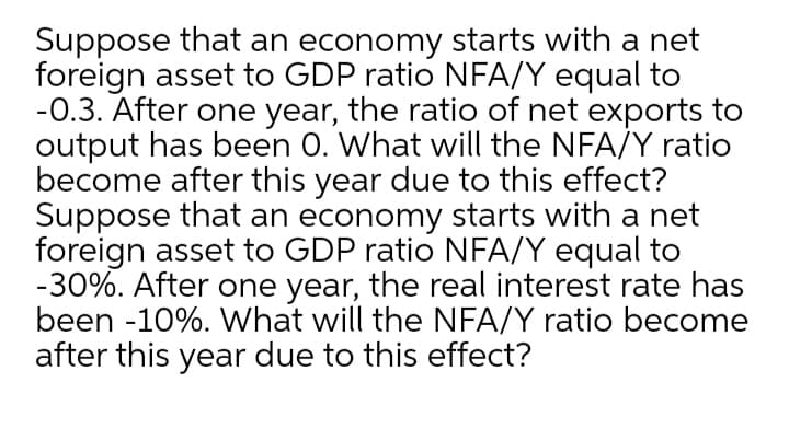 Suppose that an economy starts with a net
foreign asset to GDP ratio NFA/Y equal to
-0.3. After one year, the ratio of net exports to
output has been 0. What will the NFA/Y ratio
become after this year due to this effect?
Suppose that an economy starts with a net
foreign asset to GDP ratio NFA/Y equal to
-30%. After one year, the real interest rate has
been -10%. What will the NFA/Y ratio become
after this year due to this effect?
