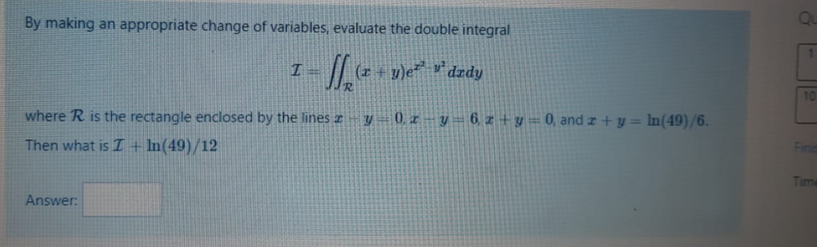 By making an appropriate change of variables, evaluate the double integral
1.
(2 + y)e v*dzdy
10
where R is the rectangle enclosed by the lines z
V – 0. z – y = 6, z + y = 0, and z+y = In(49)/6.
Then what is I + In(49)/12
Fine
Time
Answer:
