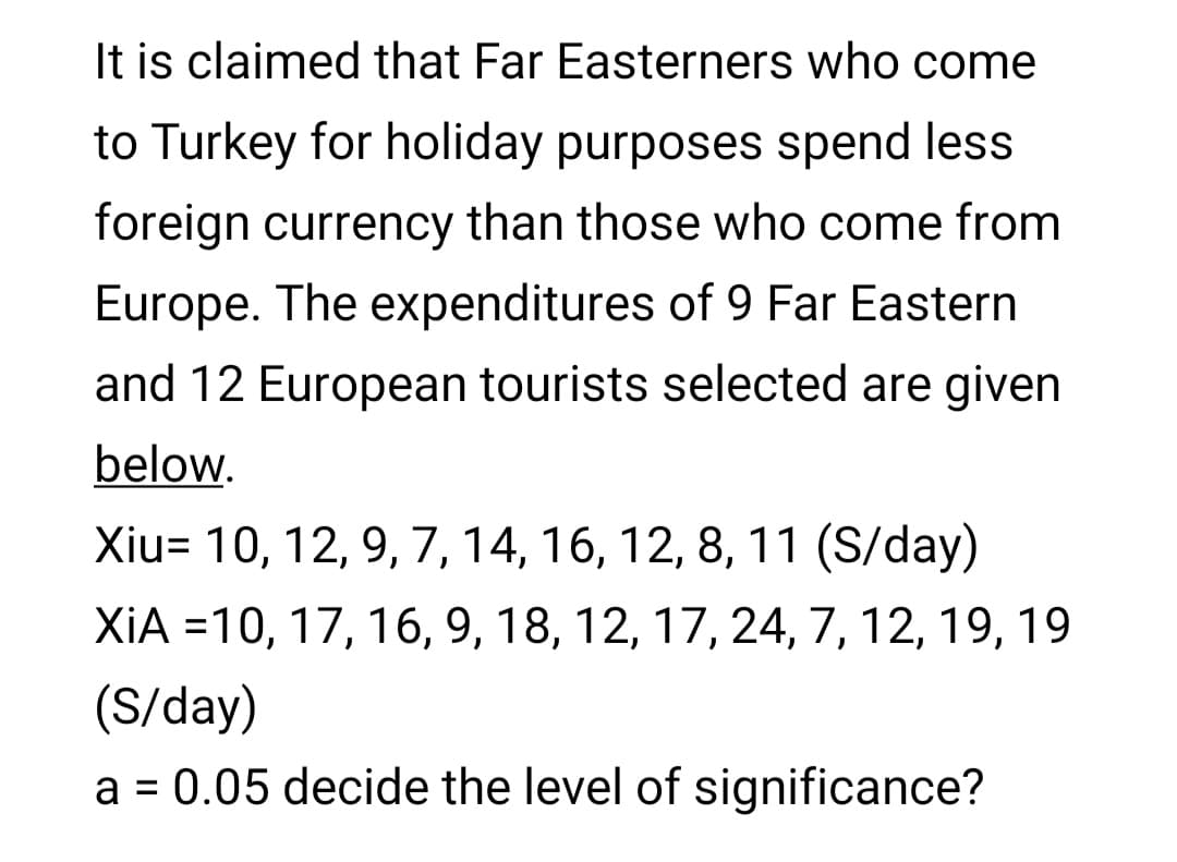 It is claimed that Far Easterners who come
to Turkey for holiday purposes spend less
foreign currency than those who come from
Europe. The expenditures of 9 Far Eastern
and 12 European tourists selected are given
below.
Xiu= 10, 12, 9, 7, 14, 16, 12, 8, 11 (S/day)
XiA =10, 17, 16, 9, 18, 12, 17, 24, 7, 12, 19, 19
(S/day)
a = 0.05 decide the level of significance?
